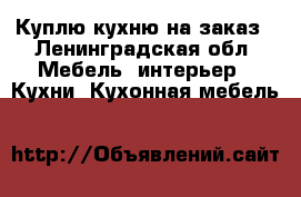 Куплю кухню на заказ - Ленинградская обл. Мебель, интерьер » Кухни. Кухонная мебель   